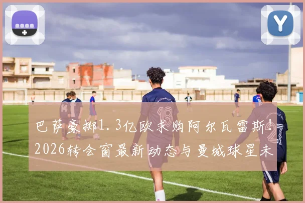 巴萨豪掷1.3亿欧求购阿尔瓦雷斯!2026转会窗最新动态与曼城球星未来深度剖析