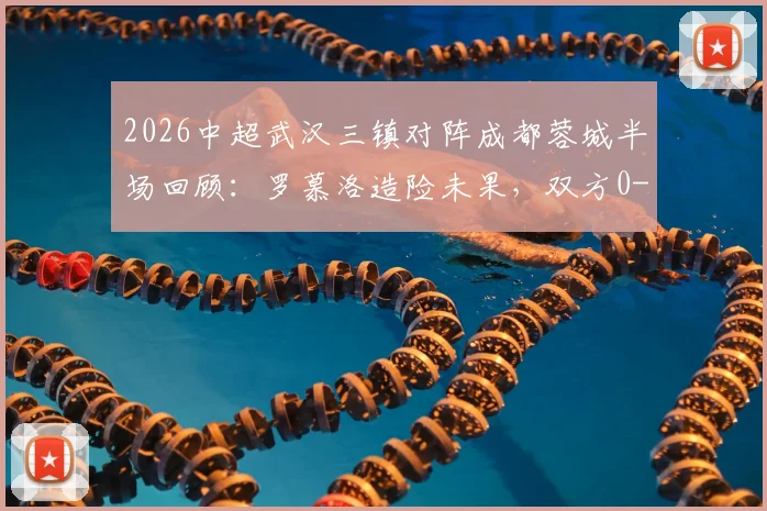2026中超武汉三镇对阵成都蓉城半场回顾:罗慕洛造险未果,双方0-0互交白卷,场面平淡原因何在