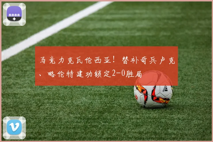 马竞力克瓦伦西亚！替补奇兵卢克、略伦特建功锁定2-0胜局