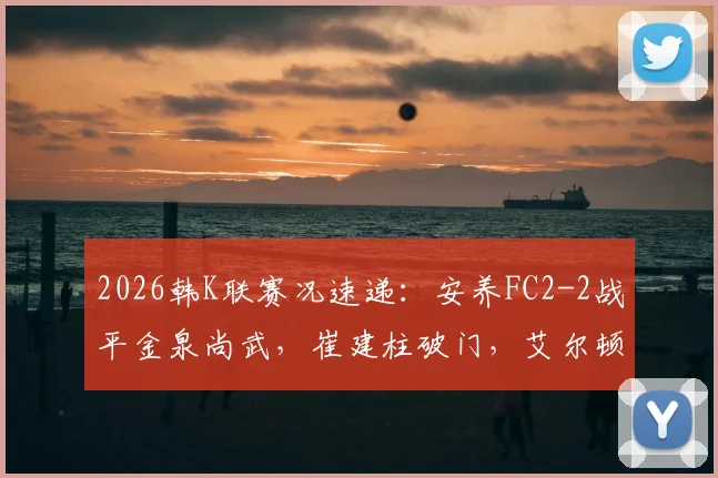 2026韩K联赛况速递:安养FC2-2战平金泉尚武,崔建柱破门,艾尔顿扳平球引热议