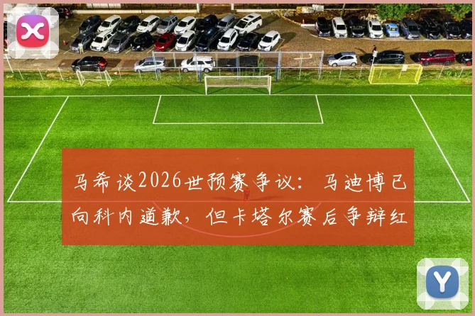 马希谈2026世预赛争议：马迪博已向科内道歉，但卡塔尔赛后争辩红牌让人不解