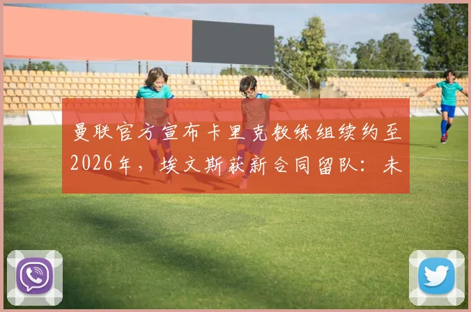 曼联官方宣布卡里克教练组续约至2026年,埃文斯获新合同留队:未来计划与防线稳定性深度剖析