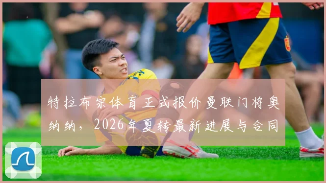 特拉布宗体育正式报价曼联门将奥纳纳,2026年夏转最新进展与合同细节剖析