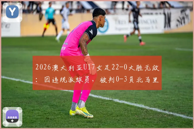 2026澳大利亚U17女足22-0大胜无效:因违规派球员,被判0-3负北马里亚纳,国际足联规则详解