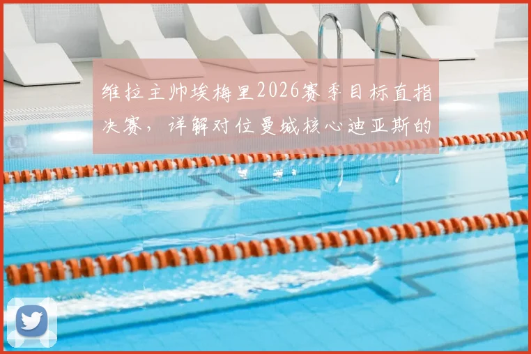 维拉主帅埃梅里2026赛季目标直指决赛，详解对位曼城核心迪亚斯的全力防守策略与心得