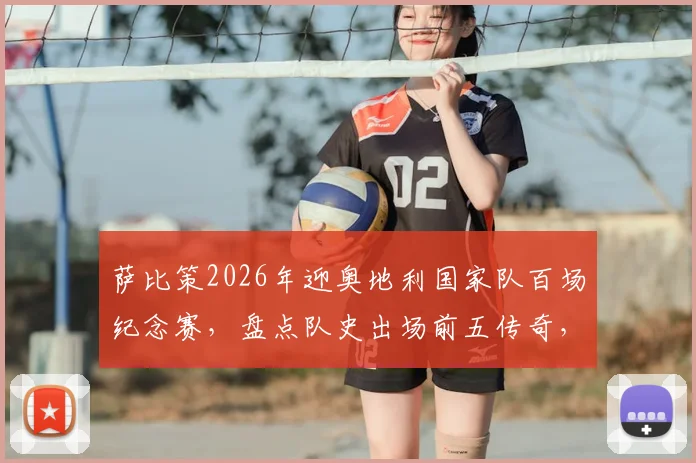 萨比策2026年迎奥地利国家队百场纪念赛,盘点队史出场前五传奇,回顾其国脚成长之路
